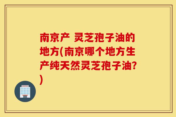 南京产 灵芝孢子油的地方(南京哪个地方生产纯天然灵芝孢子油？)-第1张图片-灵芝之家