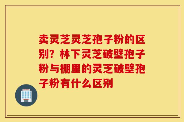 卖灵芝灵芝孢子粉的区别?林下灵芝破壁孢子粉与棚里的灵芝破壁孢子粉有什么区别-第1张图片-灵芝之家 卖灵芝灵芝孢子粉的区别?林下灵芝破壁孢子粉与棚里的灵芝破壁孢子粉有什么区别-第1张图片-灵芝之家