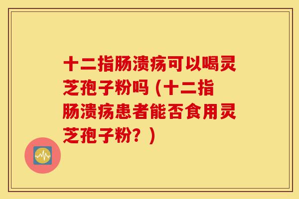 十二指肠溃疡可以喝灵芝孢子粉吗 (十二指肠溃疡患者能否食用灵芝孢子粉?)-第1张图片-灵芝之家 十二指肠溃疡可以喝灵芝孢子粉吗 (十二指肠溃疡患者能否食用灵芝孢子粉?)-第1张图片-灵芝之家