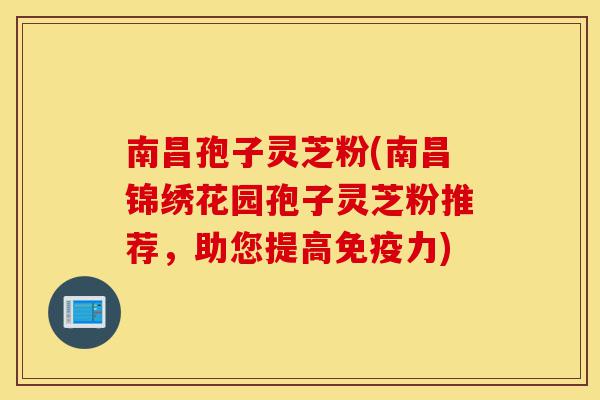 南昌孢子灵芝粉(南昌锦绣花园孢子灵芝粉推荐，助您提高免疫力)-第1张图片-灵芝之家