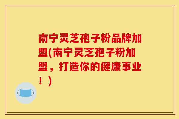 南宁灵芝孢子粉品牌加盟(南宁灵芝孢子粉加盟，打造你的健康事业！)-第1张图片-灵芝之家
