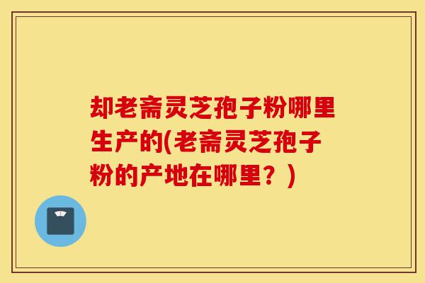 却老斋灵芝孢子粉哪里生产的(老斋灵芝孢子粉的产地在哪里?)-第1张图片-灵芝之家 却老斋灵芝孢子粉哪里生产的(老斋灵芝孢子粉的产地在哪里?)-第1张图片-灵芝之家