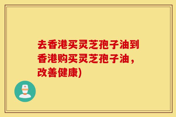 去香港买灵芝孢子油到香港购买灵芝孢子油，改善健康)-第1张图片-灵芝之家