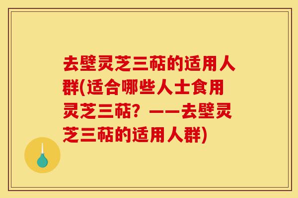 去壁灵芝三萜的适用人群(适合哪些人士食用灵芝三萜?——去壁灵芝三萜的适用人群)-第1张图片-灵芝之家 去壁灵芝三萜的适用人群(适合哪些人士食用灵芝三萜?——去壁灵芝三萜的适用人群)-第1张图片-灵芝之家