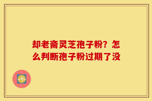 却老斋灵芝孢子粉?怎么判断孢子粉过期了没-第1张图片-灵芝之家 却老斋灵芝孢子粉?怎么判断孢子粉过期了没-第1张图片-灵芝之家