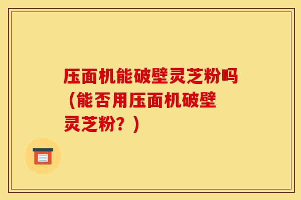 压面机能破壁灵芝粉吗 (能否用压面机破壁灵芝粉?)-第1张图片-灵芝之家 压面机能破壁灵芝粉吗 (能否用压面机破壁灵芝粉?)-第1张图片-灵芝之家