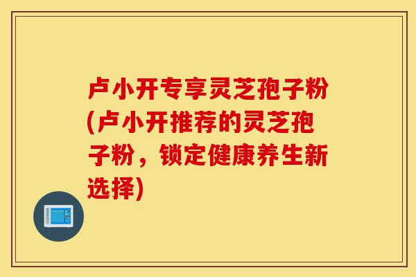 卢小开专享灵芝孢子粉(卢小开推荐的灵芝孢子粉,锁定健康养生新选择)-第1张图片-灵芝之家 卢小开专享灵芝孢子粉(卢小开推荐的灵芝孢子粉,锁定健康养生新选择)-第1张图片-灵芝之家