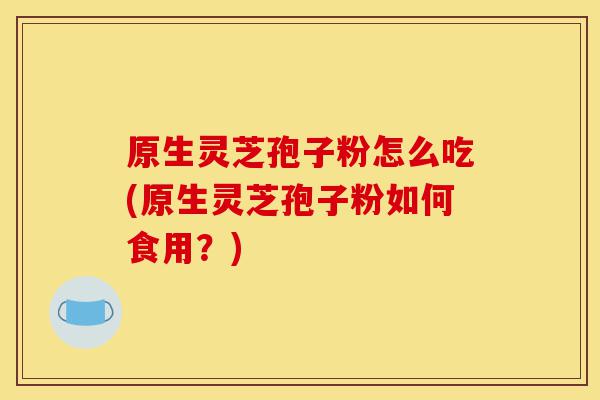 原生灵芝孢子粉怎么吃(原生灵芝孢子粉如何食用？)-第1张图片-灵芝之家