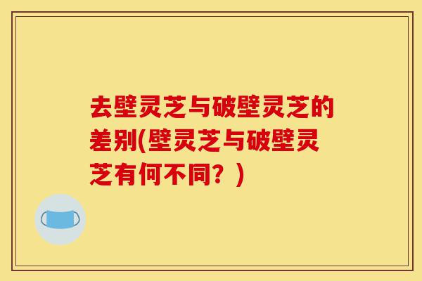 去壁灵芝与破壁灵芝的差别(壁灵芝与破壁灵芝有何不同?)-第1张图片-灵芝之家 去壁灵芝与破壁灵芝的差别(壁灵芝与破壁灵芝有何不同?)-第1张图片-灵芝之家