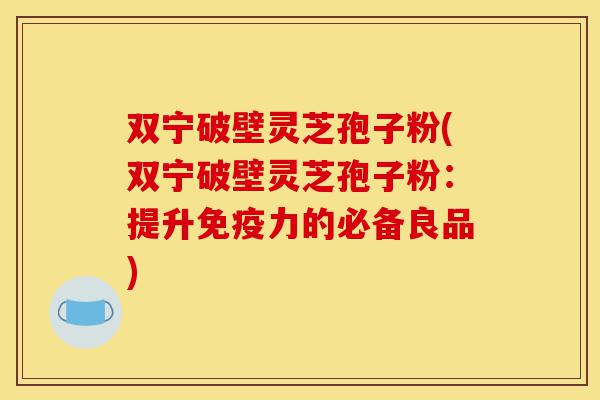 双宁破壁灵芝孢子粉(双宁破壁灵芝孢子粉：提升免疫力的必备良品)-第1张图片-灵芝之家