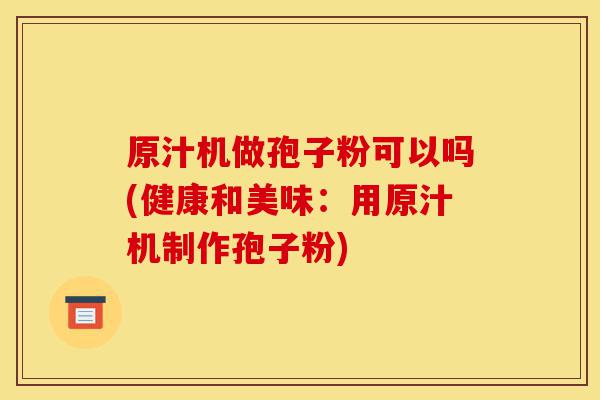 原汁机做孢子粉可以吗(健康和美味:用原汁机制作孢子粉)-第1张图片-灵芝之家 原汁机做孢子粉可以吗(健康和美味:用原汁机制作孢子粉)-第1张图片-灵芝之家