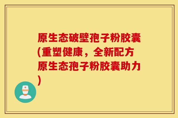 原生态破壁孢子粉胶囊(重塑健康,全新配方原生态孢子粉胶囊助力)-第1张图片-灵芝之家 原生态破壁孢子粉胶囊(重塑健康,全新配方原生态孢子粉胶囊助力)-第1张图片-灵芝之家