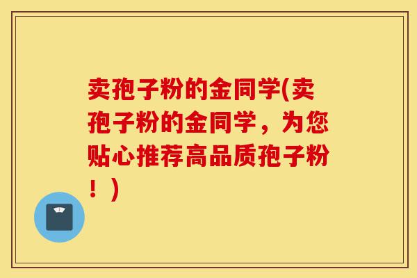 卖孢子粉的金同学(卖孢子粉的金同学,为您贴心推荐高品质孢子粉!)-第1张图片-灵芝之家 卖孢子粉的金同学(卖孢子粉的金同学,为您贴心推荐高品质孢子粉!)-第1张图片-灵芝之家