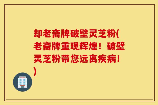 却老斋牌破壁灵芝粉(老斋牌重现辉煌!破壁灵芝粉带您远离疾病!)-第1张图片-灵芝之家 却老斋牌破壁灵芝粉(老斋牌重现辉煌!破壁灵芝粉带您远离疾病!)-第1张图片-灵芝之家