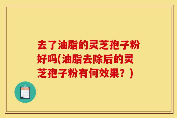 去了油脂的灵芝孢子粉好吗(油脂去除后的灵芝孢子粉有何效果？)-第1张图片-灵芝之家