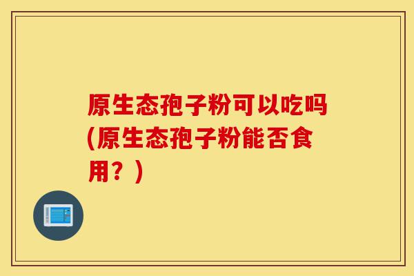 原生态孢子粉可以吃吗(原生态孢子粉能否食用？)-第1张图片-灵芝之家