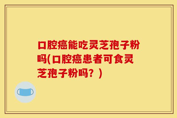 口腔癌能吃灵芝孢子粉吗(口腔癌患者可食灵芝孢子粉吗？)-第1张图片-灵芝之家