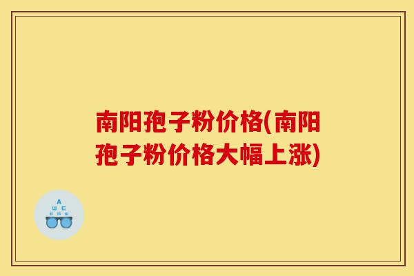 南阳孢子粉价格(南阳孢子粉价格大幅上涨)-第1张图片-灵芝之家 南阳孢子粉价格(南阳孢子粉价格大幅上涨)-第1张图片-灵芝之家