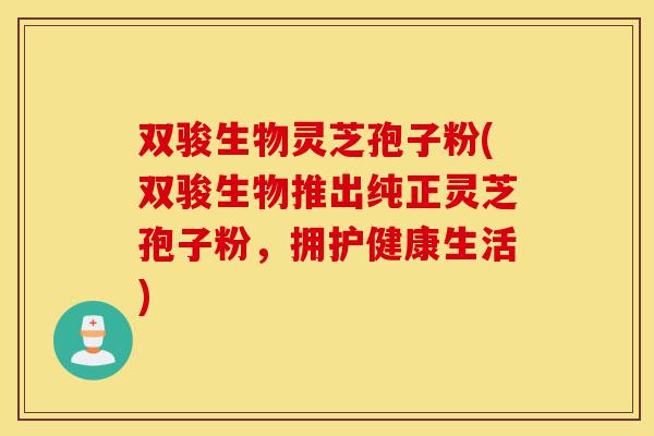 双骏生物灵芝孢子粉(双骏生物推出纯正灵芝孢子粉,拥护健康生活)-第1张图片-灵芝之家 双骏生物灵芝孢子粉(双骏生物推出纯正灵芝孢子粉,拥护健康生活)-第1张图片-灵芝之家