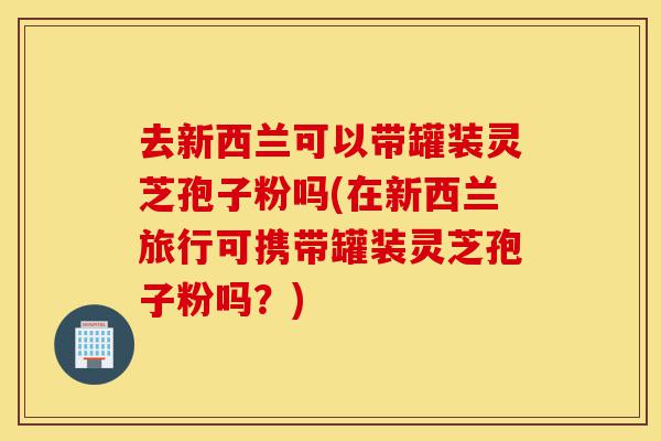 去新西兰可以带罐装灵芝孢子粉吗(在新西兰旅行可携带罐装灵芝孢子粉吗?)-第1张图片-灵芝之家 去新西兰可以带罐装灵芝孢子粉吗(在新西兰旅行可携带罐装灵芝孢子粉吗?)-第1张图片-灵芝之家