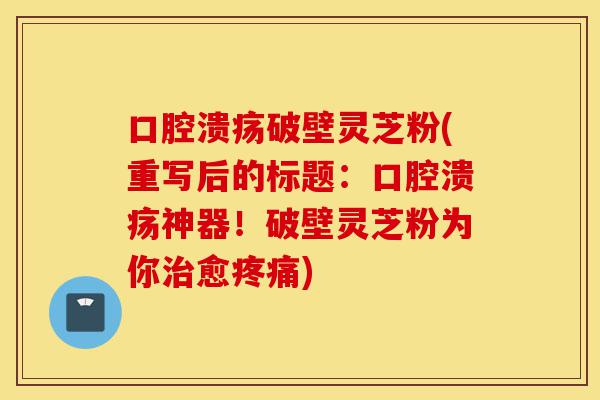 口腔溃疡破壁灵芝粉(重写后的标题:口腔溃疡神器!破壁灵芝粉为你治愈疼痛)-第1张图片-灵芝之家 口腔溃疡破壁灵芝粉(重写后的标题:口腔溃疡神器!破壁灵芝粉为你治愈疼痛)-第1张图片-灵芝之家