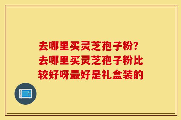 去哪里买灵芝孢子粉?去哪里买灵芝孢子粉比较好呀最好是礼盒装的-第1张图片-灵芝之家 去哪里买灵芝孢子粉?去哪里买灵芝孢子粉比较好呀最好是礼盒装的-第1张图片-灵芝之家