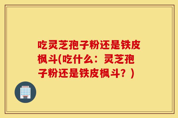 吃灵芝孢子粉还是铁皮枫斗(吃什么：灵芝孢子粉还是铁皮枫斗？)-第1张图片-灵芝之家