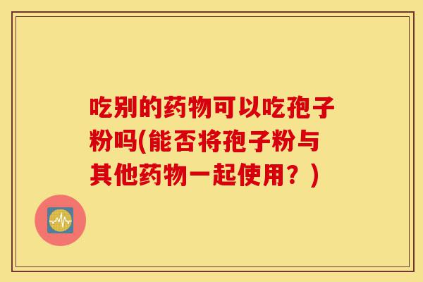 吃别的药物可以吃孢子粉吗(能否将孢子粉与其他药物一起使用?)-第1张图片-灵芝之家 吃别的药物可以吃孢子粉吗(能否将孢子粉与其他药物一起使用?)-第1张图片-灵芝之家