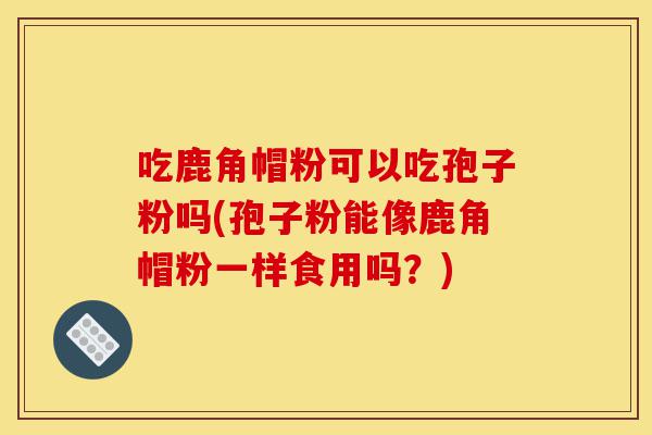 吃鹿角帽粉可以吃孢子粉吗(孢子粉能像鹿角帽粉一样食用吗?)-第1张图片-灵芝之家 吃鹿角帽粉可以吃孢子粉吗(孢子粉能像鹿角帽粉一样食用吗?)-第1张图片-灵芝之家