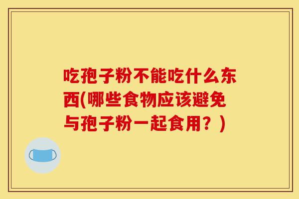 吃孢子粉不能吃什么东西(哪些食物应该避免与孢子粉一起食用?)-第1张图片-灵芝之家 吃孢子粉不能吃什么东西(哪些食物应该避免与孢子粉一起食用?)-第1张图片-灵芝之家