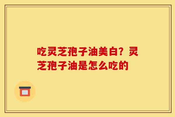 吃灵芝孢子油美白?灵芝孢子油是怎么吃的-第1张图片-灵芝之家 吃灵芝孢子油美白?灵芝孢子油是怎么吃的-第1张图片-灵芝之家