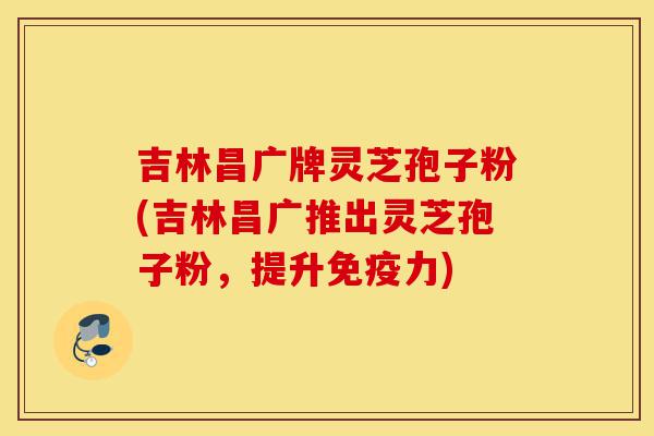 吉林昌广牌灵芝孢子粉(吉林昌广推出灵芝孢子粉,提升免疫力)-第1张图片-灵芝之家 吉林昌广牌灵芝孢子粉(吉林昌广推出灵芝孢子粉,提升免疫力)-第1张图片-灵芝之家