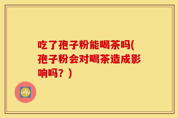 吃了孢子粉能喝茶吗(孢子粉会对喝茶造成影响吗?)-第1张图片-灵芝之家 吃了孢子粉能喝茶吗(孢子粉会对喝茶造成影响吗?)-第1张图片-灵芝之家
