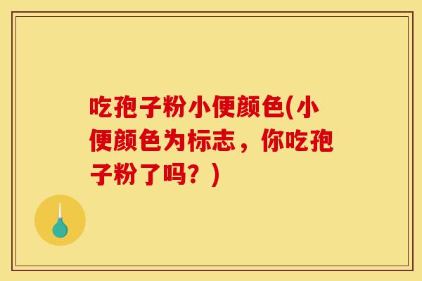 吃孢子粉小便颜色(小便颜色为标志，你吃孢子粉了吗？)-第1张图片-灵芝之家