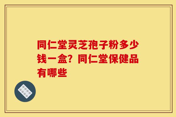 同仁堂灵芝孢子粉多少钱一盒?同仁堂保健品有哪些-第1张图片-灵芝之家 同仁堂灵芝孢子粉多少钱一盒?同仁堂保健品有哪些-第1张图片-灵芝之家