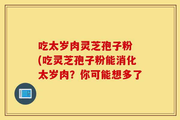 吃太岁肉灵芝孢子粉 (吃灵芝孢子粉能消化太岁肉？你可能想多了-第1张图片-灵芝之家