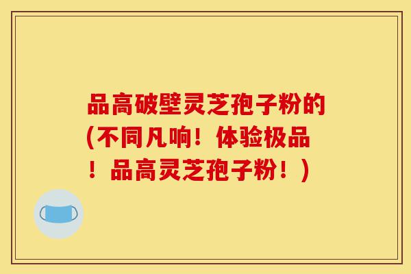 品高破壁灵芝孢子粉的(不同凡响!体验极品!品高灵芝孢子粉!)-第1张图片-灵芝之家 品高破壁灵芝孢子粉的(不同凡响!体验极品!品高灵芝孢子粉!)-第1张图片-灵芝之家