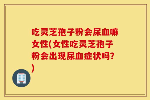 吃灵芝孢子粉会尿血嘛女性(女性吃灵芝孢子粉会出现尿血症状吗？)-第1张图片-灵芝之家