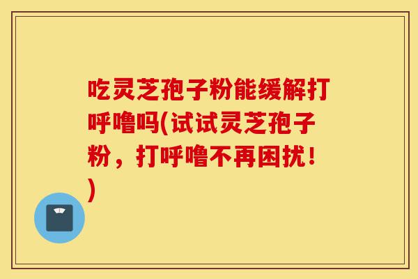 吃灵芝孢子粉能缓解打呼噜吗(试试灵芝孢子粉,打呼噜不再困扰!)-第1张图片-灵芝之家 吃灵芝孢子粉能缓解打呼噜吗(试试灵芝孢子粉,打呼噜不再困扰!)-第1张图片-灵芝之家