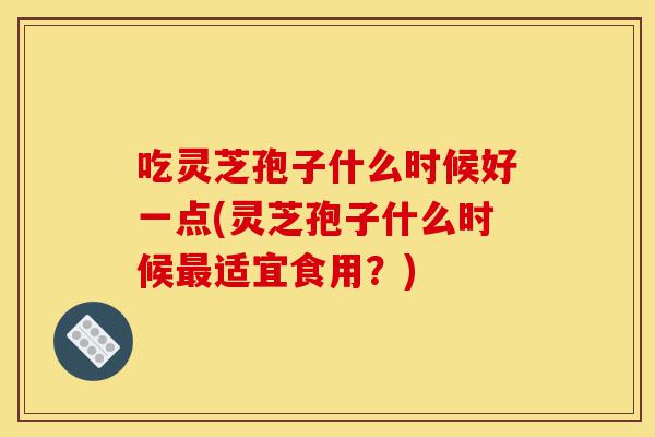吃灵芝孢子什么时候好一点(灵芝孢子什么时候最适宜食用？)-第1张图片-灵芝之家