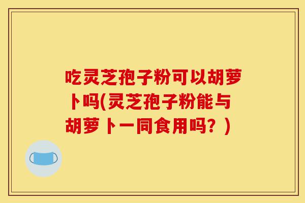 吃灵芝孢子粉可以胡萝卜吗(灵芝孢子粉能与胡萝卜一同食用吗?)-第1张图片-灵芝之家 吃灵芝孢子粉可以胡萝卜吗(灵芝孢子粉能与胡萝卜一同食用吗?)-第1张图片-灵芝之家