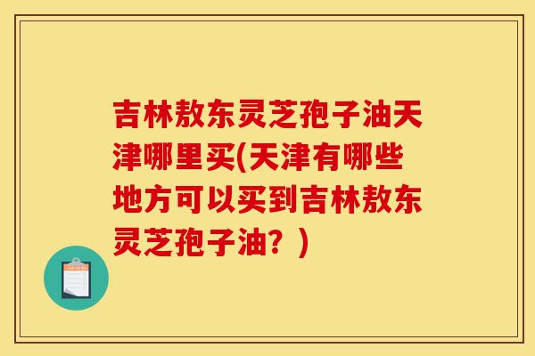 吉林敖东灵芝孢子油天津哪里买(天津有哪些地方可以买到吉林敖东灵芝孢子油？)-第1张图片-灵芝之家