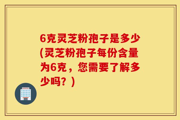 6克灵芝粉孢子是多少(灵芝粉孢子每份含量为6克,您需要了解多少吗?)-第1张图片-灵芝之家 6克灵芝粉孢子是多少(灵芝粉孢子每份含量为6克,您需要了解多少吗?)-第1张图片-灵芝之家