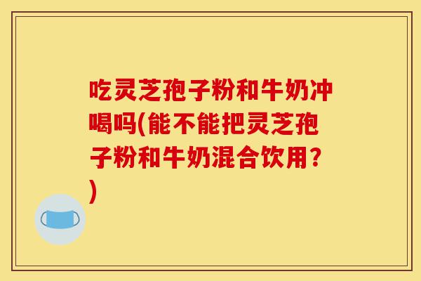 吃灵芝孢子粉和牛奶冲喝吗(能不能把灵芝孢子粉和牛奶混合饮用?)-第1张图片-灵芝之家 吃灵芝孢子粉和牛奶冲喝吗(能不能把灵芝孢子粉和牛奶混合饮用?)-第1张图片-灵芝之家