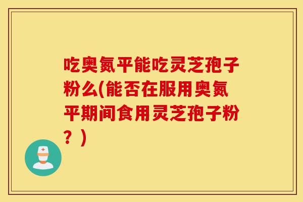 吃奥氮平能吃灵芝孢子粉么(能否在服用奥氮平期间食用灵芝孢子粉?)-第1张图片-灵芝之家 吃奥氮平能吃灵芝孢子粉么(能否在服用奥氮平期间食用灵芝孢子粉?)-第1张图片-灵芝之家