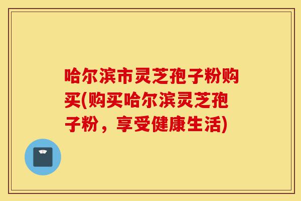 哈尔滨市灵芝孢子粉购买(购买哈尔滨灵芝孢子粉，享受健康生活)-第1张图片-灵芝之家
