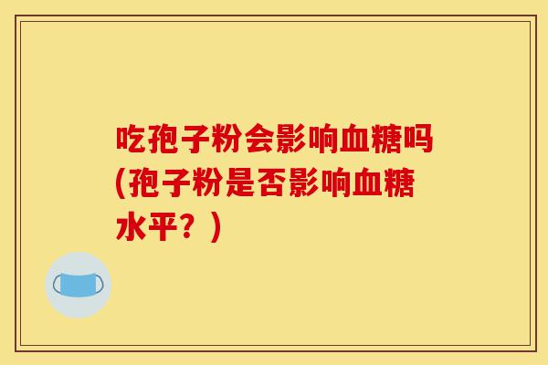吃孢子粉会影响血糖吗(孢子粉是否影响血糖水平？)-第1张图片-灵芝之家