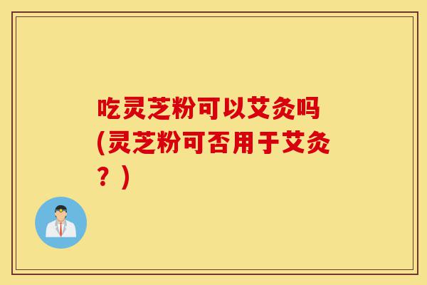 吃灵芝粉可以艾灸吗 (灵芝粉可否用于艾灸？)-第1张图片-灵芝之家