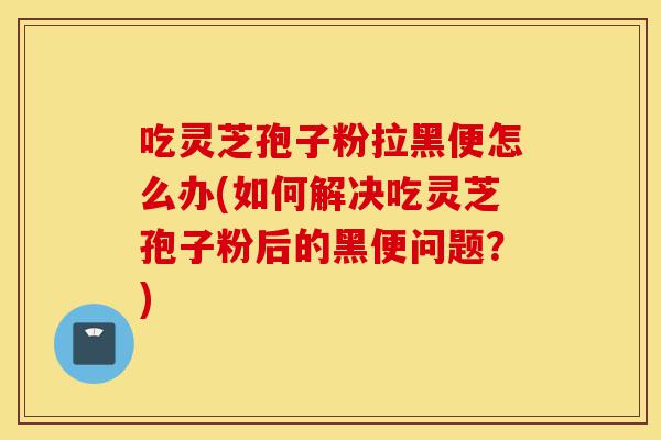 吃灵芝孢子粉拉黑便怎么办(如何解决吃灵芝孢子粉后的黑便问题?)-第1张图片-灵芝之家 吃灵芝孢子粉拉黑便怎么办(如何解决吃灵芝孢子粉后的黑便问题?)-第1张图片-灵芝之家