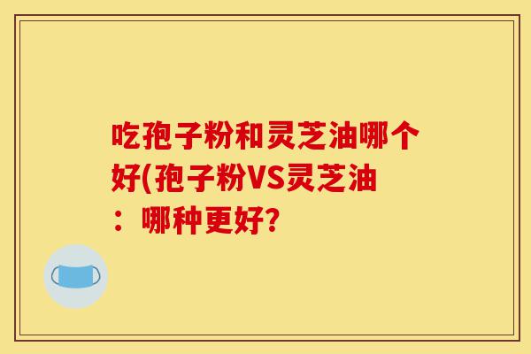 吃孢子粉和灵芝油哪个好(孢子粉VS灵芝油：哪种更好？-第1张图片-灵芝之家